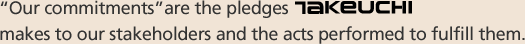 “Our commitments”are the pledges TAKEUCHI makes to our stakeholders and the acts performed to fulfill them.