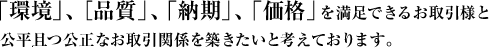 「環境」、［品質」、「納期」、「価格」を満足できるお取引様と公平且つ公正なお取引関係を築きたいと考えております。