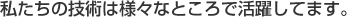 私たちの技術は様々なところで活躍してます。
