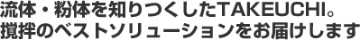 流体・粉体を知りつくしたタケウチ。撹拌のベストソリューションをお届けします