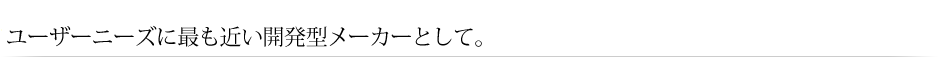 ユーザーニーズに最も近い開発型メーカーとして